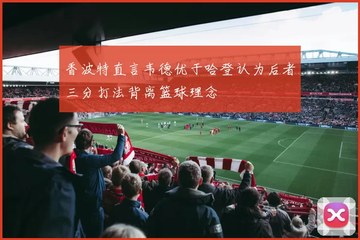 香波特直言韦德优于哈登认为后者三分打法背离篮球理念